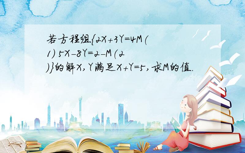 若方程组{2X+3Y=4M(1) 5X-8Y=2-M(2)}的解X,Y满足X+Y=5,求M的值.