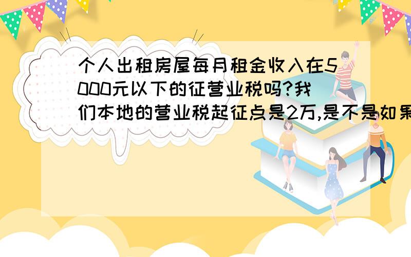 个人出租房屋每月租金收入在5000元以下的征营业税吗?我们本地的营业税起征点是2万,是不是如果每月租金低于2元,都不用征收营业税?