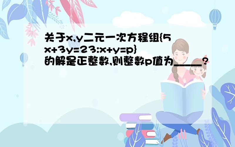 关于x,y二元一次方程组{5x+3y=23:x+y=p}的解是正整数,则整数p值为_____?