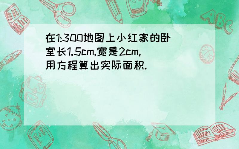 在1:300地图上小红家的卧室长1.5cm,宽是2cm,用方程算出实际面积.