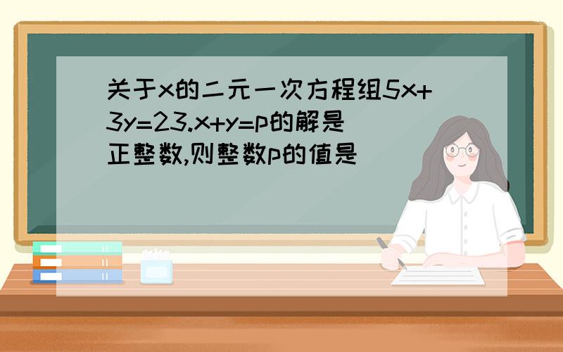 关于x的二元一次方程组5x+3y=23.x+y=p的解是正整数,则整数p的值是