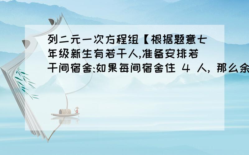 列二元一次方程组【根据题意七年级新生有若干人,准备安排若干间宿舍:如果每间宿舍住 4 人, 那么余 200 人没地方住；如果每间宿舍住8人,那么还有一间宿舍空出来,求学生人数和宿舍间数.