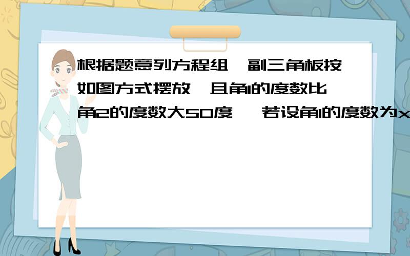 根据题意列方程组一副三角板按如图方式摆放,且角1的度数比角2的度数大50度 ,若设角1的度数为x ,角2的度数为y,则得到的方程组为1.买甲乙两种纯净水共用250元,其中甲种水每桶8元,乙种水每种