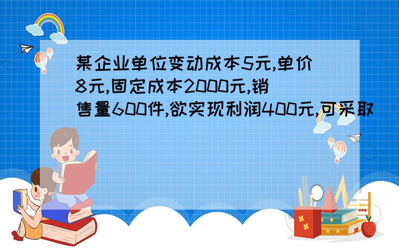 某企业单位变动成本5元,单价8元,固定成本2000元,销售量600件,欲实现利润400元,可采取______措施 [ ]A．减少固定成本600元； B．提高单价1元；C．提高产销量200件； D．降低单位变动成本1元；E.提