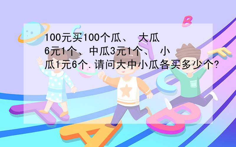 100元买100个瓜、 大瓜6元1个、中瓜3元1个、 小瓜1元6个.请问大中小瓜各买多少个?