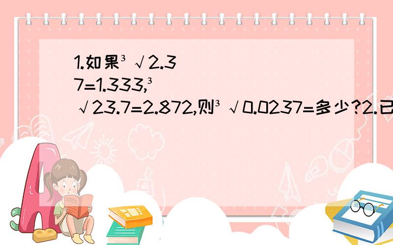 1.如果³√2.37=1.333,³√23.7=2.872,则³√0.0237=多少?2.已知：³√-4507=-16.52,³√x=1.652,那么x=多少?