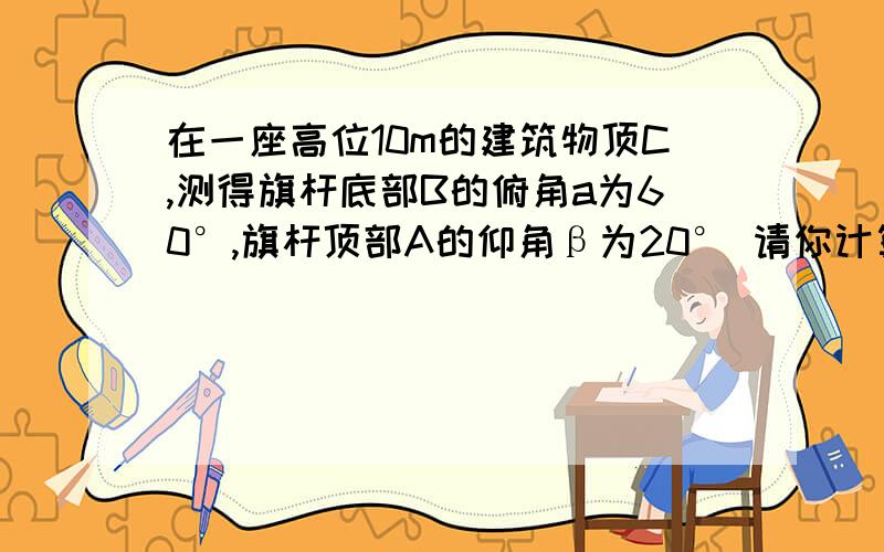 在一座高位10m的建筑物顶C,测得旗杆底部B的俯角a为60°,旗杆顶部A的仰角β为20° 请你计算旗杆高度结果精确到0.1m