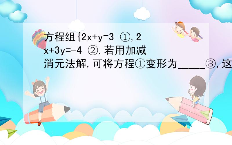 方程组{2x+y=3 ①,2x+3y=-4 ②.若用加减消元法解,可将方程①变形为_____③,这时方程②与③相_______,方程组{2x+y=3 ①,2x+3y=-4 ②.若用加减消元法解，可将方程①变形为_____③，这时方程②与③相______