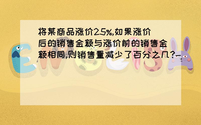 将某商品涨价25%,如果涨价后的销售金额与涨价前的销售金额相同,则销售量减少了百分之几?-