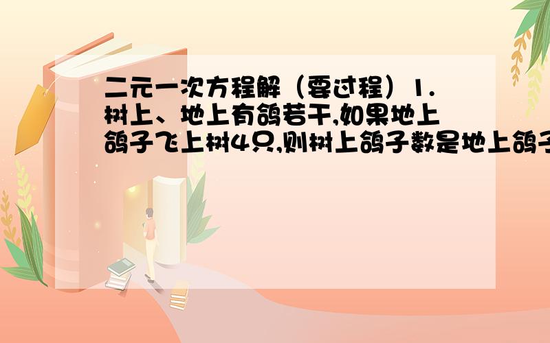 二元一次方程解（要过程）1.树上、地上有鸽若干,如果地上鸽子飞上树4只,则树上鸽子数是地上鸽子数的3倍；如果树上鸽子下地4只,则树上鸽子数是地上鸽子数的2倍.问树上、地上各有几只鸽