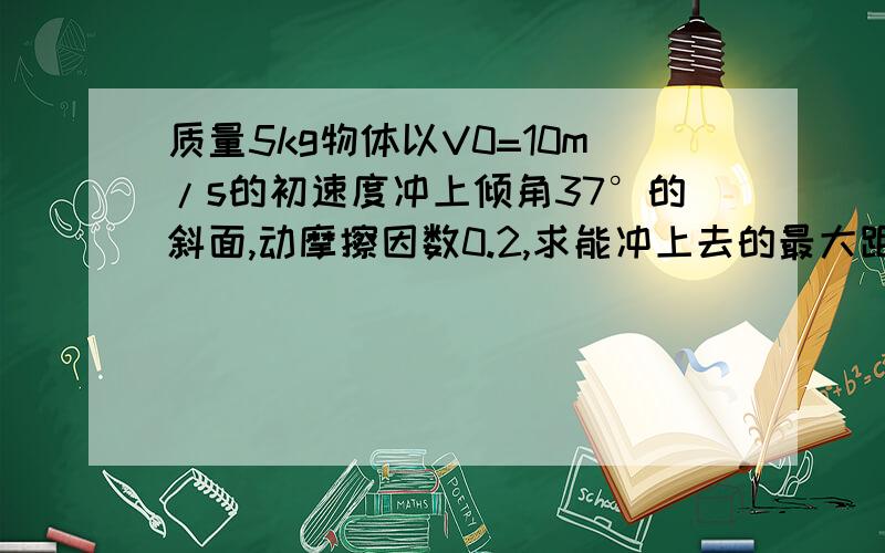 质量5kg物体以V0=10m/s的初速度冲上倾角37°的斜面,动摩擦因数0.2,求能冲上去的最大距离.