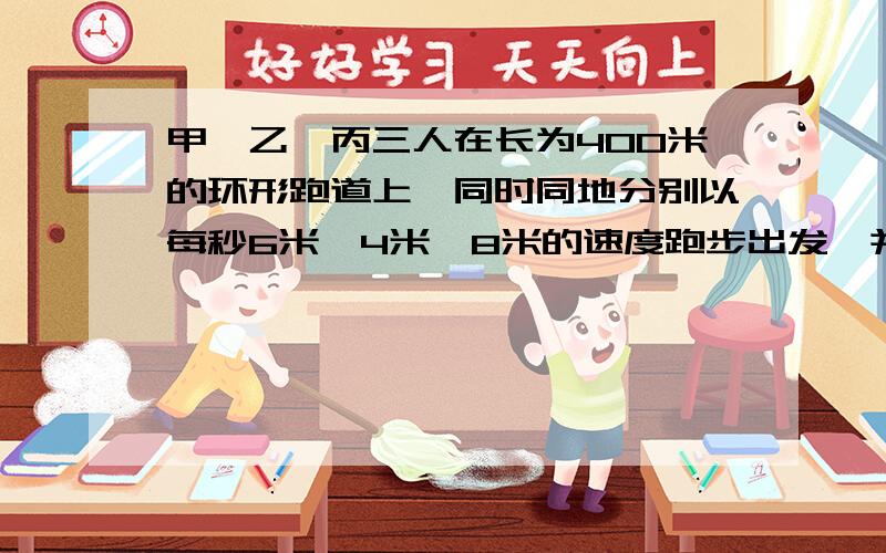 甲、乙、丙三人在长为400米的环形跑道上,同时同地分别以每秒6米、4米、8米的速度跑步出发,并且甲、乙反向,甲、丙同向.当丙遇到乙时,即反向迎甲而跑,遇上甲时,又反向迎乙,如此练习下去,