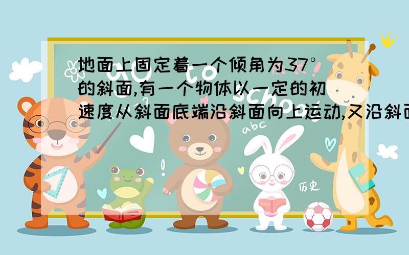 地面上固定着一个倾角为37°的斜面,有一个物体以一定的初速度从斜面底端沿斜面向上运动,又沿斜面向下运动,返回底端时,其速度大小变为出速度的一半,求物体与斜面间的动摩擦因数.（请给