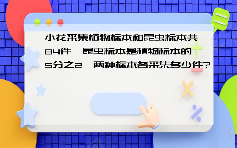 小花采集植物标本和昆虫标本共84件,昆虫标本是植物标本的5分之2,两种标本各采集多少件?