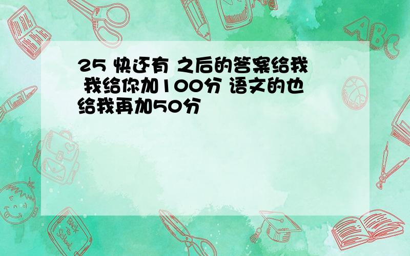 25 快还有 之后的答案给我 我给你加100分 语文的也给我再加50分