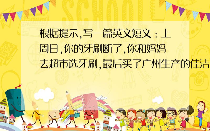 根据提示,写一篇英文短文：上周日,你的牙刷断了,你和妈妈去超市选牙刷,最后买了广州生产的佳洁士牙刷,