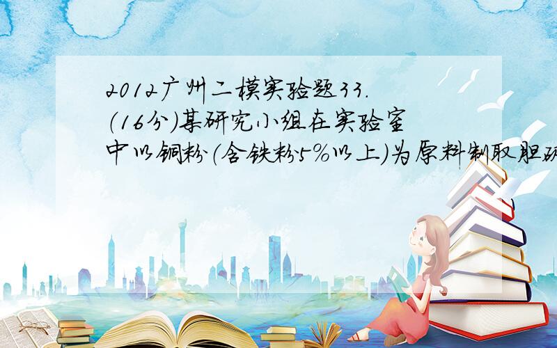 2012广州二模实验题33．（16分）某研究小组在实验室中以铜粉（含铁粉5％以上）为原料制取胆矾（CuSO4•5H2O）并检测其纯度.本题限选试剂：3 mol•L－1 H2SO4、浓硝酸、3%H2O2、0.2mol•L