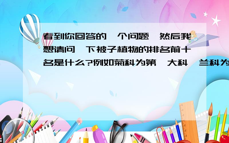 看到你回答的一个问题,然后我想请问一下被子植物的排名前十名是什么?例如菊科为第一大科,兰科为第二大科.请问一下其他呢?老师让我们自己去找,然后发现网上很难搜索到.
