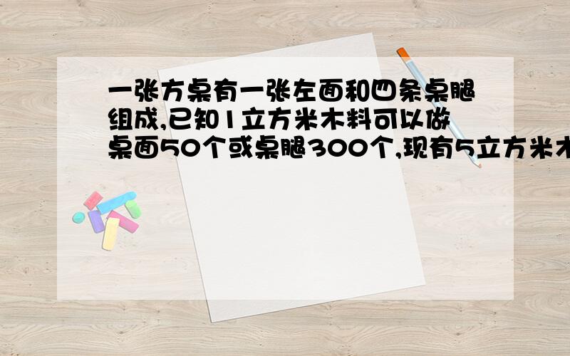 一张方桌有一张左面和四条桌腿组成,已知1立方米木料可以做桌面50个或桌腿300个,现有5立方米木料,恰好能做方桌多少张?是八年级数学二元一次方程那部分的题,