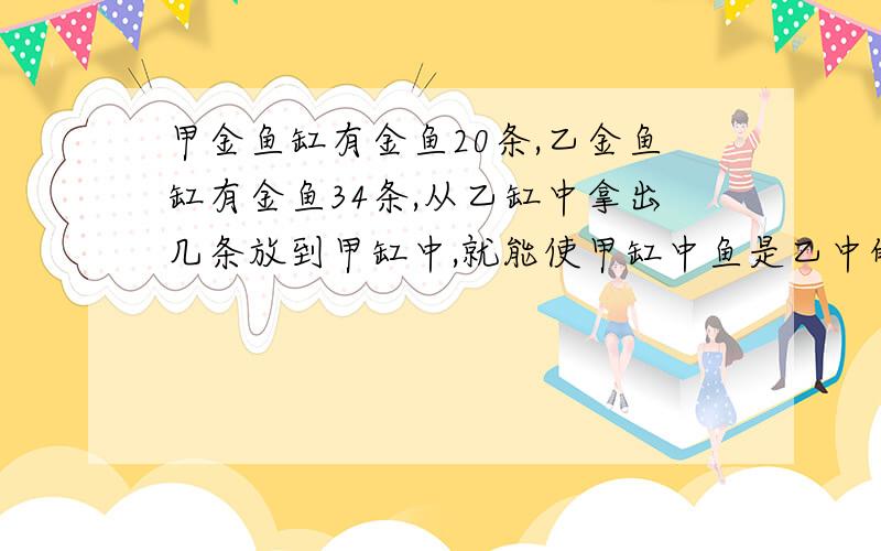 甲金鱼缸有金鱼20条,乙金鱼缸有金鱼34条,从乙缸中拿出几条放到甲缸中,就能使甲缸中鱼是乙中的2倍?