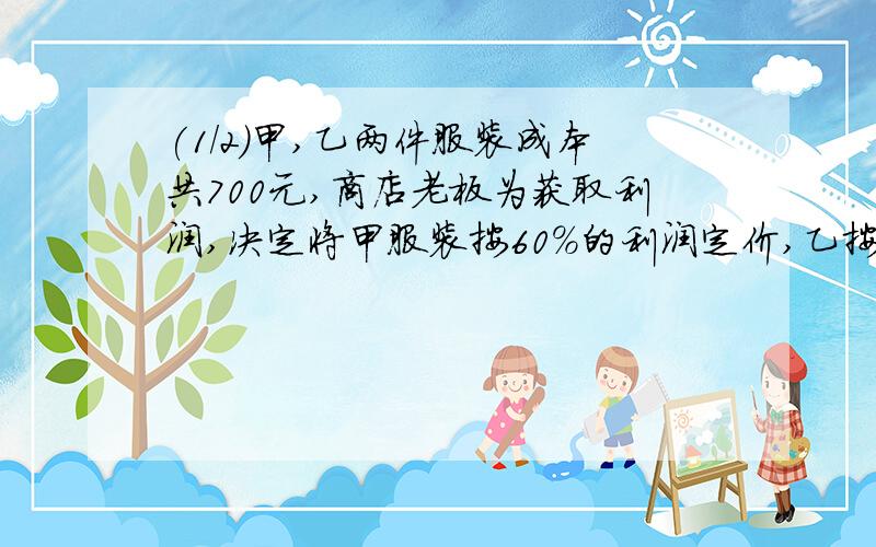 (1/2)甲,乙两件服装成本共700元,商店老板为获取利润,决定将甲服装按60%的利润定价,乙按40%的利润定...(1/2)甲,乙两件服装成本共700元,商店老板为获取利润,决定将甲服装按60%的利润定价,乙按40%