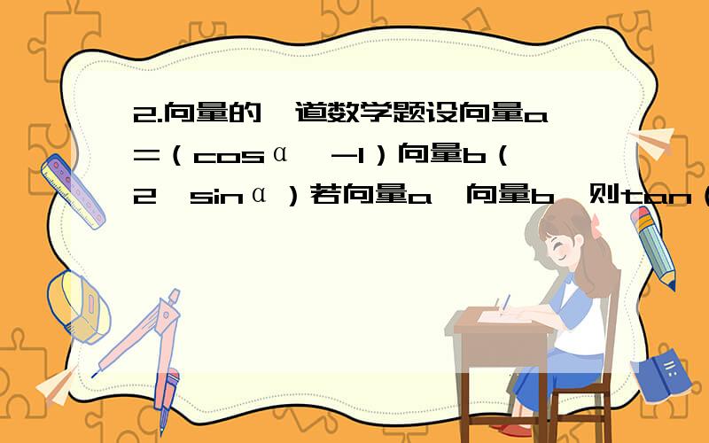 2.向量的一道数学题设向量a=（cosα,-1）向量b（2,sinα）若向量a⊥向量b,则tan（α-π/4）=?