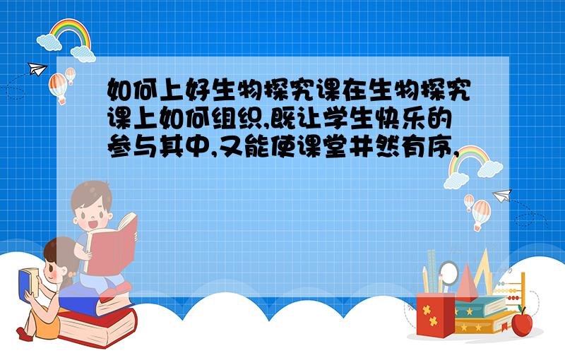 如何上好生物探究课在生物探究课上如何组织,既让学生快乐的参与其中,又能使课堂井然有序,