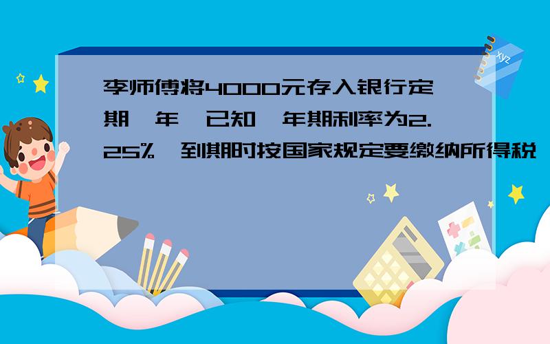 李师傅将4000元存入银行定期一年,已知一年期利率为2.25%,到期时按国家规定要缴纳所得税,那么一年到期时,李师傅将4000元存入银行定期一年,已知一年期利率为2.25%,到期时按国家规定要缴纳所