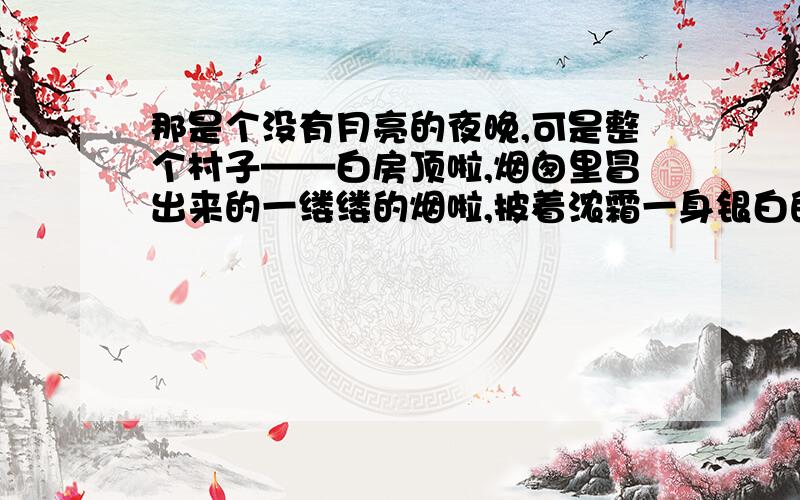 那是个没有月亮的夜晚,可是整个村子——白房顶啦,烟囱里冒出来的一缕缕的烟啦,披着浓霜一身银白的树木啦,雪堆啦,全看得见.天空撒满了快活地眨着眼的星星,天河显得很清楚,仿佛为了过