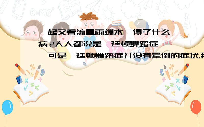 一起又看流星雨端木磊得了什么病?人人都说是亨廷顿舞蹈症 ,可是亨廷顿舞蹈症并没有晕倒的症状.那位探班的芋头知道的、亲耳听到的告诉我,求求您了!肯定不是亨廷顿舞蹈症,这个病没有晕