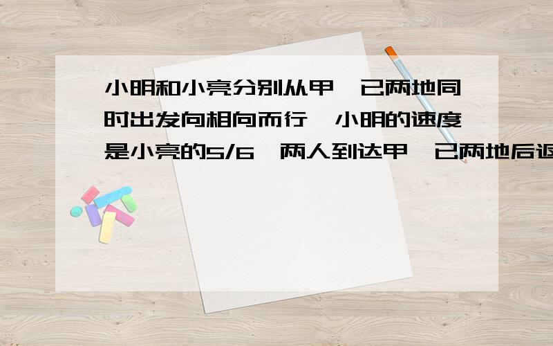 小明和小亮分别从甲,已两地同时出发向相向而行,小明的速度是小亮的5/6,两人到达甲,已两地后返回各自出发地,小明比原来增加了1/5,小亮比原来增加了1/4.已知两人第一次相遇处距返回途中第