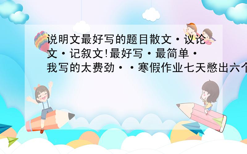 说明文最好写的题目散文·议论文·记叙文!最好写·最简单·我写的太费劲··寒假作业七天憋出六个字来··请各位朋友帮助的时候备注一下你说的是什么文·大家快说呀！让我加多少分才肯帮