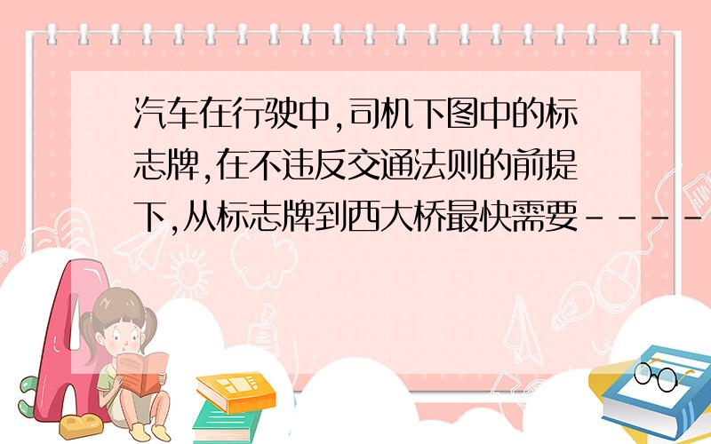 汽车在行驶中,司机下图中的标志牌,在不违反交通法则的前提下,从标志牌到西大桥最快需要-------min.------------------------------ 西大桥8KM 40