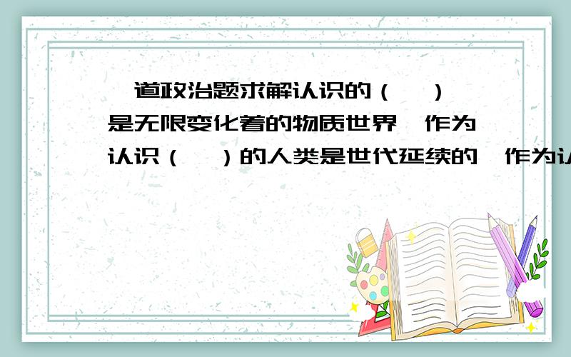 一道政治题求解认识的（  ）是无限变化着的物质世界,作为认识（  ）的人类是世代延续的,作为认识（  )的社会实践是不断发展的,因此人类认识是（   ）发展的,追求真理是一个（    ）的过