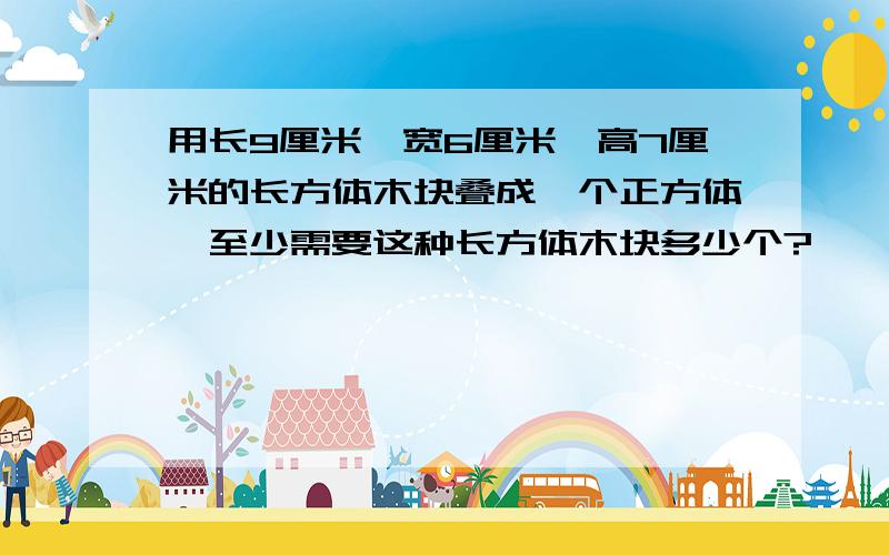 用长9厘米、宽6厘米、高7厘米的长方体木块叠成一个正方体,至少需要这种长方体木块多少个?