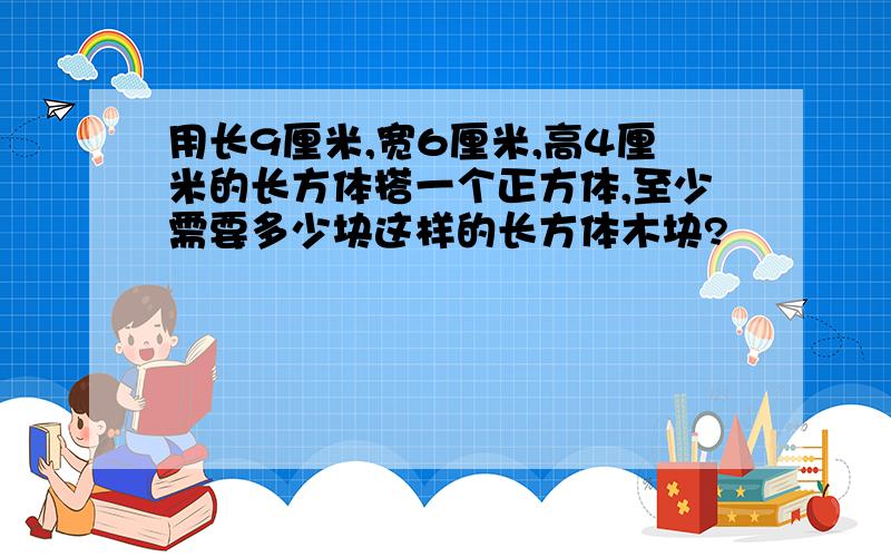 用长9厘米,宽6厘米,高4厘米的长方体搭一个正方体,至少需要多少块这样的长方体木块?