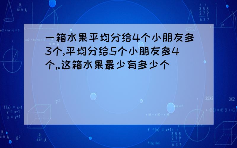 一箱水果平均分给4个小朋友多3个,平均分给5个小朋友多4个,.这箱水果最少有多少个