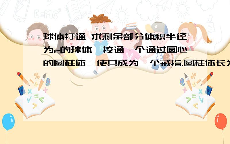 球体打通 求剩余部分体积半径为r的球体,挖通一个通过圆心的圆柱体,使其成为一个戒指.圆柱体长为6cm,求球体剩余部分的体积（答案是6Pi,请问具体是怎么得出的,）抱歉 应该是36pi (所求体积