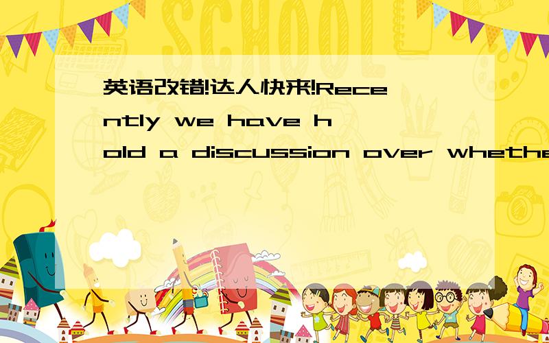 英语改错!达人快来!Recently we have hold a discussion over whether the young couples should stay with their parents and live on the income of their parents.They called “kenlaozu ” in Chinese.Each student express his opinion.As far as I am