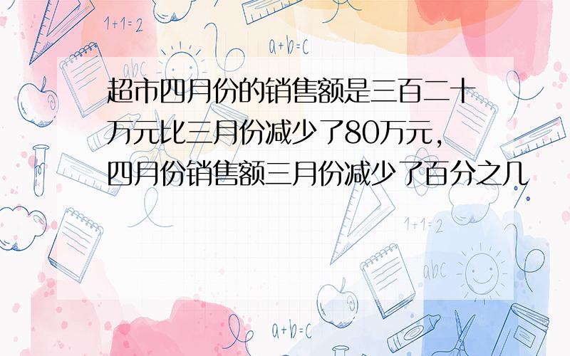 超市四月份的销售额是三百二十万元比三月份减少了80万元,四月份销售额三月份减少了百分之几