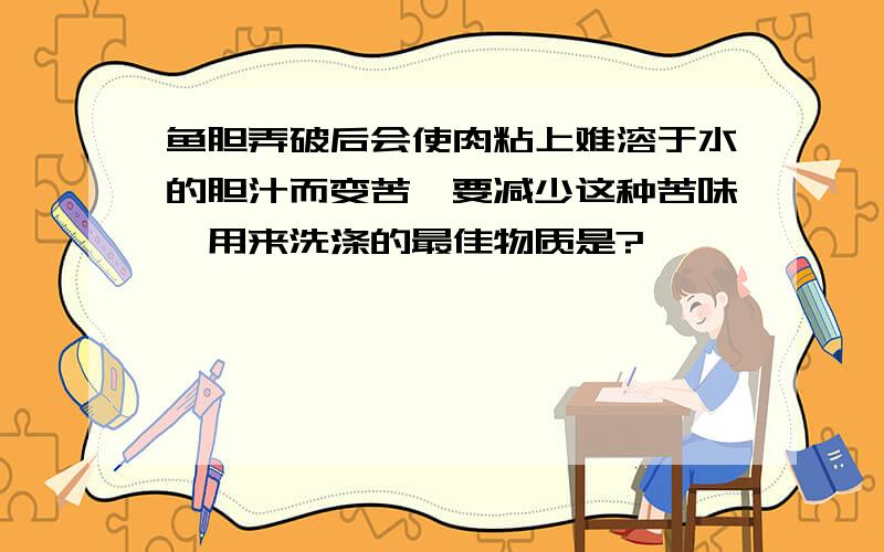 鱼胆弄破后会使肉粘上难溶于水的胆汁而变苦,要减少这种苦味,用来洗涤的最佳物质是?