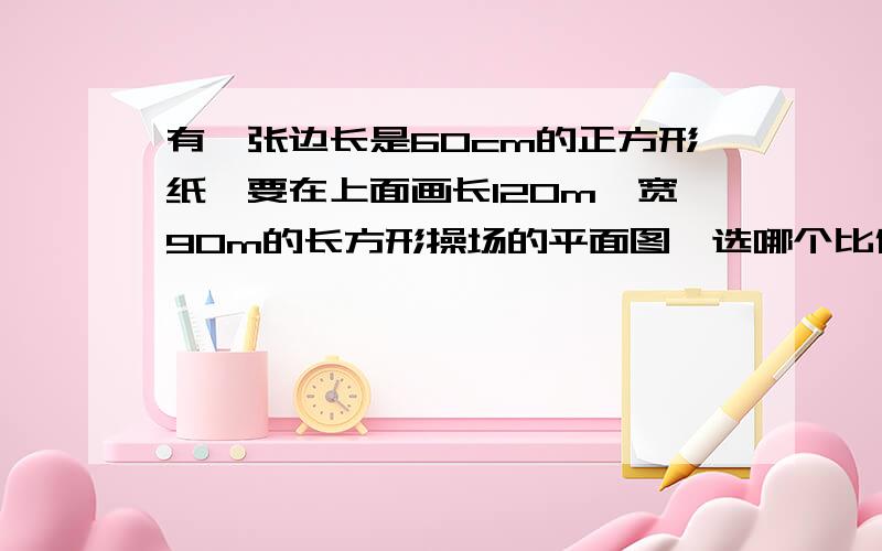 有一张边长是60cm的正方形纸,要在上面画长120m、宽90m的长方形操场的平面图,选哪个比例尺合适?   1/15   1/20    1/150    1/250  （说明理由）