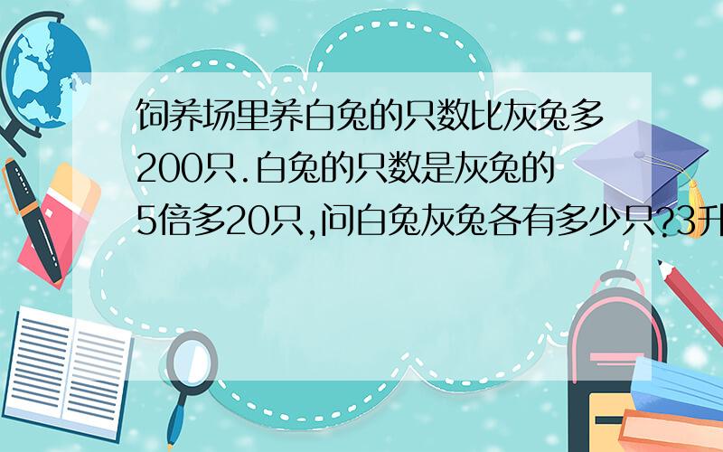 饲养场里养白兔的只数比灰兔多200只.白兔的只数是灰兔的5倍多20只,问白兔灰兔各有多少只?3升4的应用题!完全看不懂总感觉条件有啥问题!