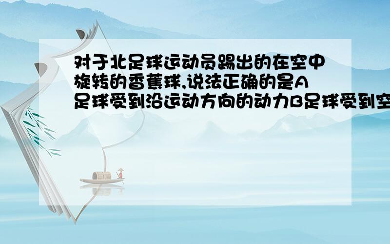 对于北足球运动员踢出的在空中旋转的香蕉球,说法正确的是A足球受到沿运动方向的动力B足球受到空气对它的阻力C由于不存在实施力物体,足球没有受到任何力D足球受重力