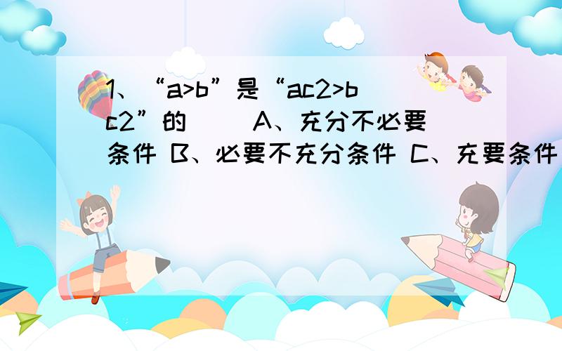 1、“a>b”是“ac2>bc2”的 （）A、充分不必要条件 B、必要不充分条件 C、充要条件 D、既不充分也不必要条件 2、椭圆X2/10+Y2/6=1的焦点坐标是?3、函数Y＝（1/4）｜x｜的值域是?（请用（或【】