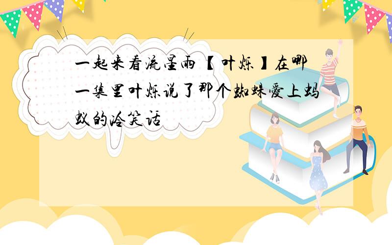 一起来看流星雨 【叶烁】在哪一集里叶烁说了那个蜘蛛爱上蚂蚁的冷笑话