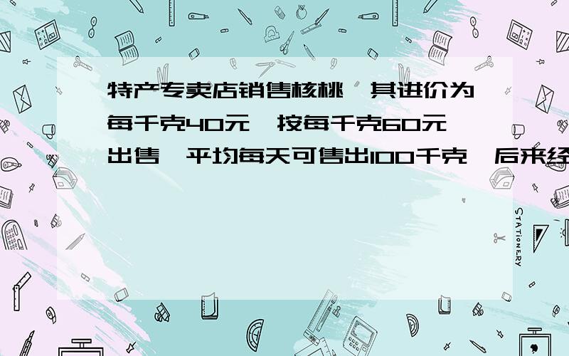 特产专卖店销售核桃,其进价为每千克40元,按每千克60元出售,平均每天可售出100千克,后来经过市场调查发现,单价每降低2元,则平均每天的销售可增加20千克,若该专卖店销售这种核桃要想平均