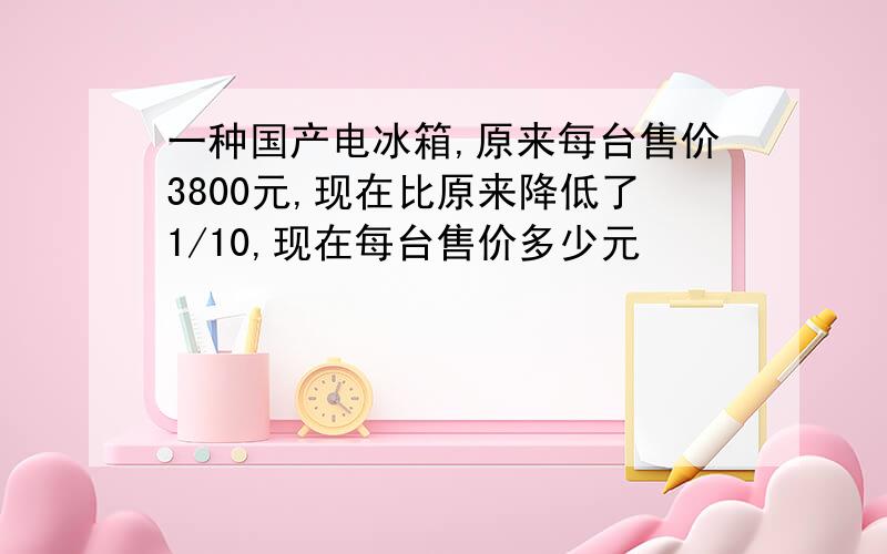 一种国产电冰箱,原来每台售价3800元,现在比原来降低了1/10,现在每台售价多少元