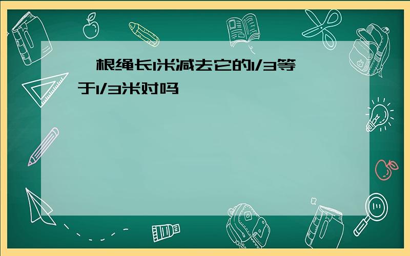 一根绳长1米减去它的1/3等于1/3米对吗