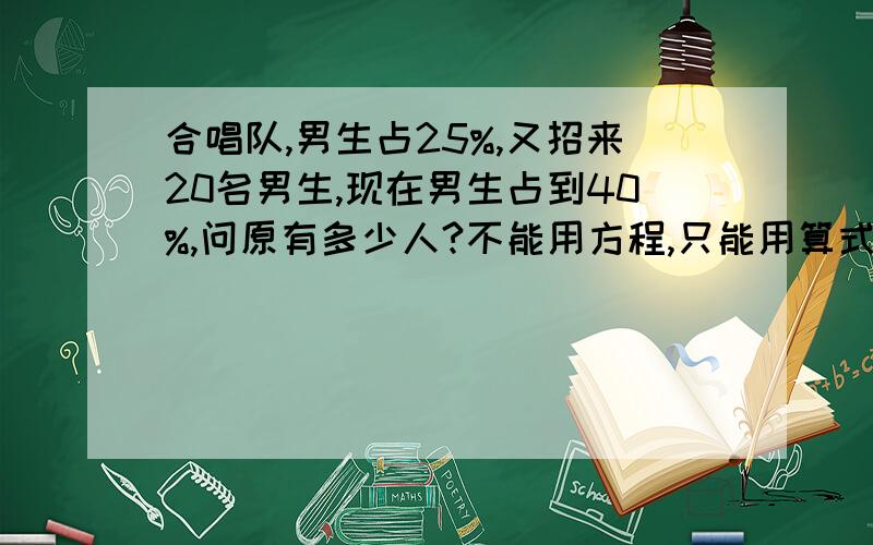 合唱队,男生占25%,又招来20名男生,现在男生占到40%,问原有多少人?不能用方程,只能用算式解,